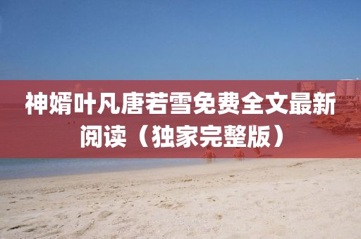 神婿葉凡唐若雪免費全文最新閱讀(獨家完整版)