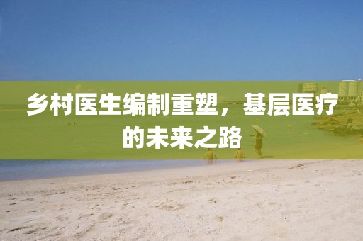 鄉(xiāng)村醫(yī)生編制重塑,基層醫(yī)療的未來之路
