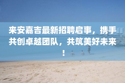 來安嘉吉最新招聘啟事,攜手共創(chuàng)卓越團隊,共筑美好未來!
