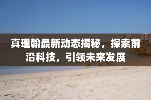 真理翰最新動態揭秘,探索前沿科技,引領未來發展