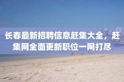 長春最新招聘信息趕集大全,趕集網全面更新職位一網打盡