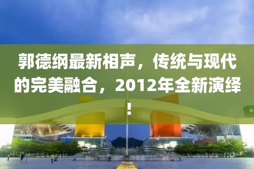 郭德綱最新相聲,傳統(tǒng)與現(xiàn)代的完美融合,2012年全新演繹!