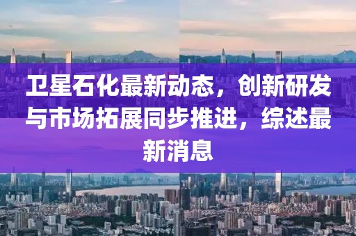 衛星石化最新動態，創新研發與市場拓展同步推進，綜述最新消息