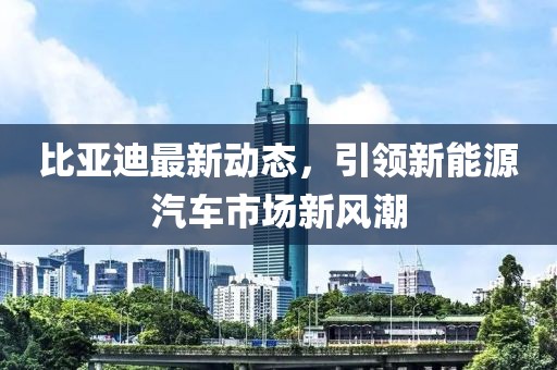 比亞迪最新動態(tài)，引領(lǐng)新能源汽車市場新風(fēng)潮