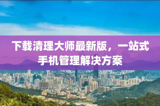 下載清理大師最新版,一站式手機管理解決方案