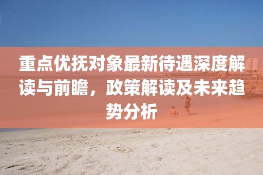 重點優撫對象最新待遇深度解讀與前瞻,政策解讀及未來趨勢分析