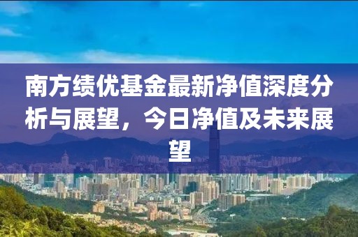 南方績(jī)優(yōu)基金最新凈值深度分析與展望,今日凈值及未來(lái)展望