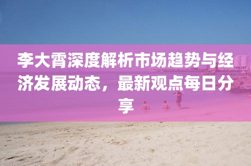 李大霄深度解析市場趨勢與經濟發展動態,最新觀點每日分享