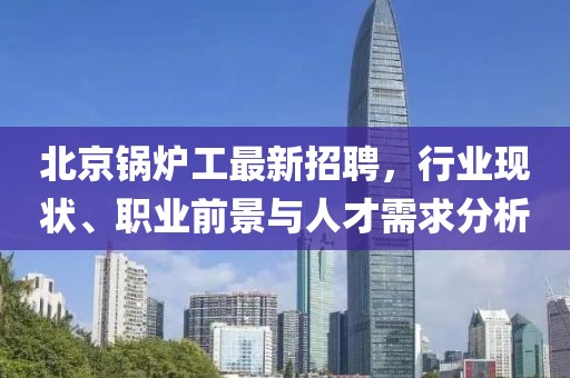 北京鍋爐工最新招聘，行業(yè)現(xiàn)狀、職業(yè)前景與人才需求分析