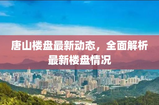 唐山樓盤最新動(dòng)態(tài),全面解析最新樓盤情況