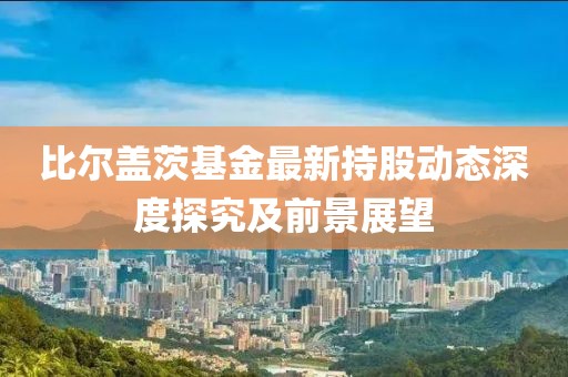 比爾蓋茨基金最新持股動(dòng)態(tài)深度探究及前景展望