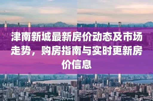 津南新城最新房價動態及市場走勢,購房指南與實時更新房價信息