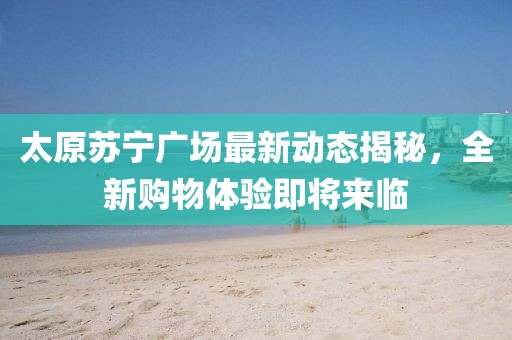 太原蘇寧廣場最新動態揭秘，全新購物體驗即將來臨