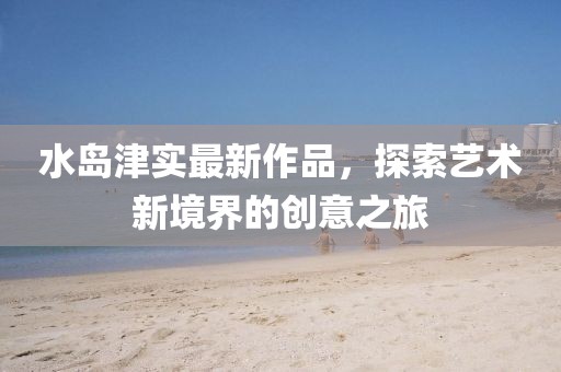 水島津?qū)嵶钚伦髌罚剿魉囆g(shù)新境界的創(chuàng)意之旅