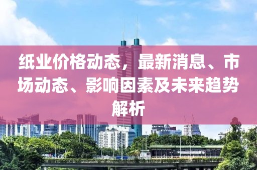 紙業價格動態，最新消息、市場動態、影響因素及未來趨勢解析