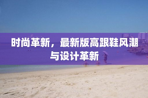 時尚革新,最新版高跟鞋風潮與設計革新