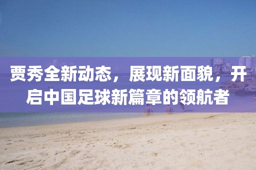 賈秀全新動態,展現新面貌,開啟中國足球新篇章的領航者