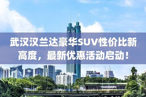 武漢漢蘭達豪華SUV性價比新高度,最新優惠活動啟動!