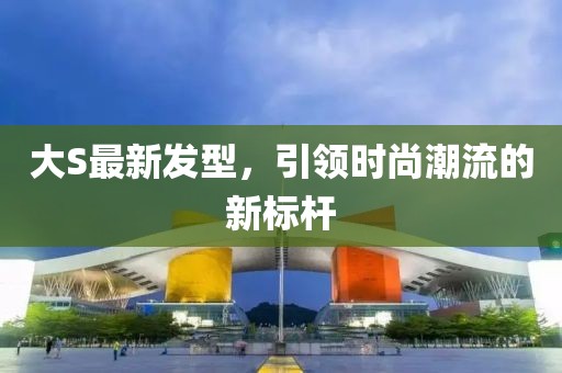 大S最新發型，引領時尚潮流的新標桿