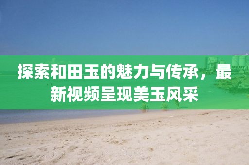 探索和田玉的魅力與傳承,最新視頻呈現(xiàn)美玉風(fēng)采