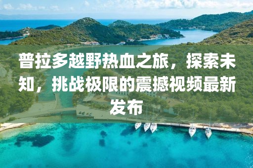 普拉多越野熱血之旅,探索未知,挑戰極限的震撼視頻最新發布