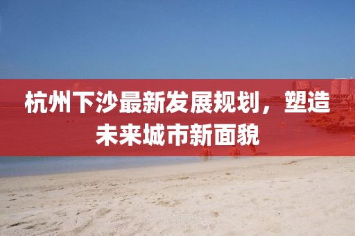 杭州下沙最新發(fā)展規(guī)劃,塑造未來(lái)城市新面貌