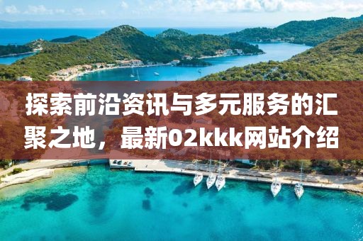探索前沿資訊與多元服務的匯聚之地,最新02kkk網(wǎng)站介紹