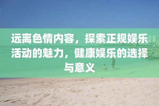 遠離色情內容,探索正規娛樂活動的魅力,健康娛樂的選擇與意義