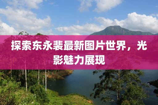 探索東永裴最新圖片世界,光影魅力展現(xiàn)