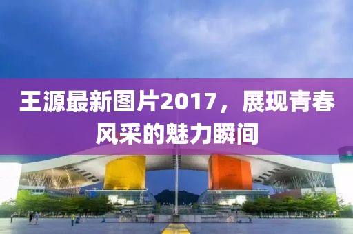 王源最新圖片2017,展現青春風采的魅力瞬間