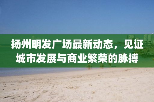 揚州明發廣場最新動態，見證城市發展與商業繁榮的脈搏