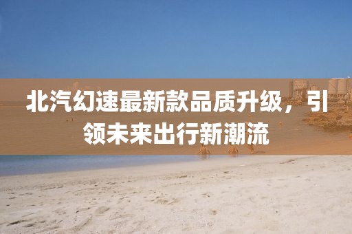 北汽幻速最新款品質升級,引領未來出行新潮流