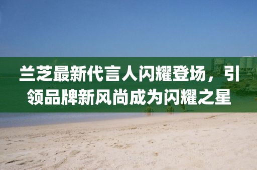 蘭芝最新代言人閃耀登場,引領品牌新風尚成為閃耀之星