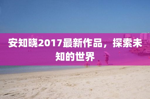 安知曉2017最新作品,探索未知的世界