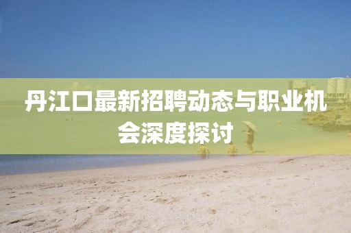 丹江口最新招聘動態與職業機會深度探討