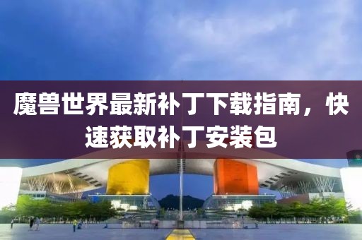 魔獸世界最新補(bǔ)丁下載指南,快速獲取補(bǔ)丁安裝包