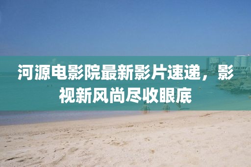河源電影院最新影片速遞，影視新風(fēng)尚盡收眼底