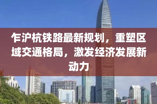 乍滬杭鐵路最新規劃,重塑區域交通格局,激發經濟發展新動力