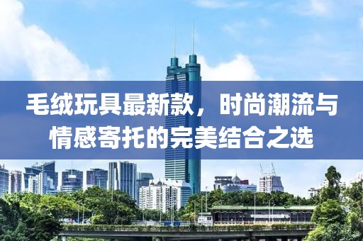 毛絨玩具最新款，時尚潮流與情感寄托的完美結合之選