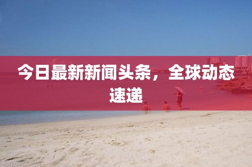 今日最新新聞頭條，全球動態速遞