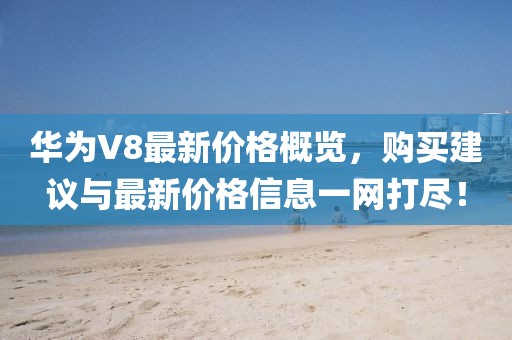 華為V8最新價格概覽,購買建議與最新價格信息一網打盡!