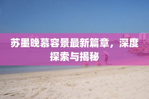 蘇墨晚慕容景最新篇章，深度探索與揭秘