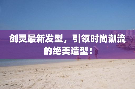 劍靈最新發(fā)型,引領時尚潮流的絕美造型!