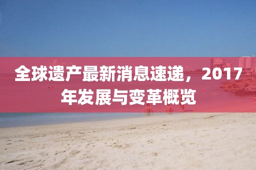 全球遺產最新消息速遞,2017年發展與變革概覽