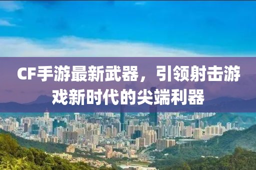 CF手游最新武器，引領射擊游戲新時代的尖端利器