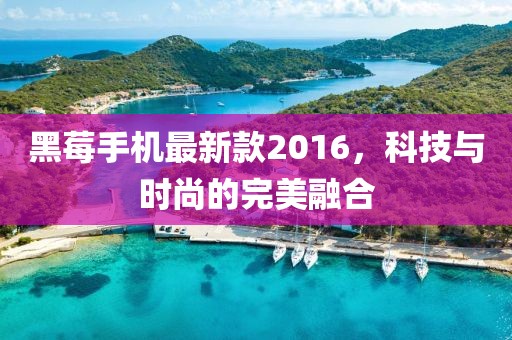黑莓手機最新款2016，科技與時尚的完美融合