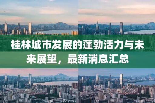 桂林城市發(fā)展的蓬勃活力與未來展望，最新消息匯總