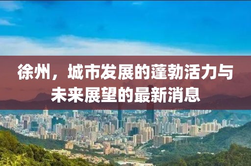 徐州,城市發展的蓬勃活力與未來展望的最新消息