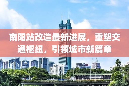 南陽站改造最新進展，重塑交通樞紐，引領城市新篇章
