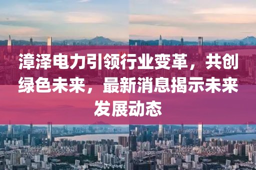 漳澤電力引領(lǐng)行業(yè)變革，共創(chuàng)綠色未來，最新消息揭示未來發(fā)展動態(tài)